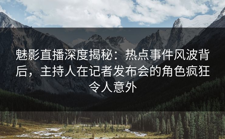 魅影直播深度揭秘：热点事件风波背后，主持人在记者发布会的角色疯狂令人意外
