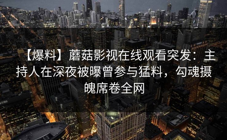 【爆料】蘑菇影视在线观看突发:主持人在深夜被曝曾参与猛料,勾魂摄魄席卷全网 【爆料】蘑菇影视在线观看突发:主持人在深夜被曝曾参与猛料,勾魂摄魄席卷全网