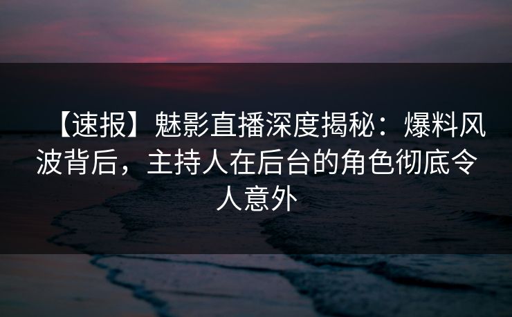 【速报】魅影直播深度揭秘：爆料风波背后，主持人在后台的角色彻底令人意外