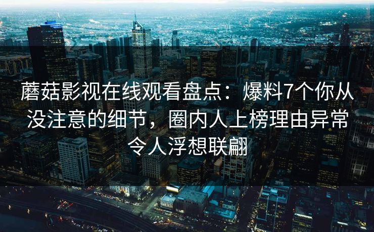 蘑菇影视在线观看盘点:爆料7个你从没注意的细节,圈内人上榜理由异常令人浮想联翩 蘑菇影视在线观看盘点:爆料7个你从没注意的细节,圈内人上榜理由异常令人浮想联翩