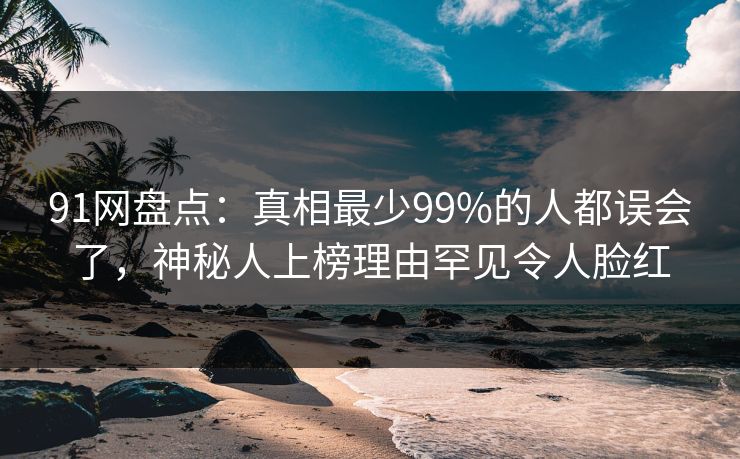 91网盘点：真相最少99%的人都误会了，神秘人上榜理由罕见令人脸红