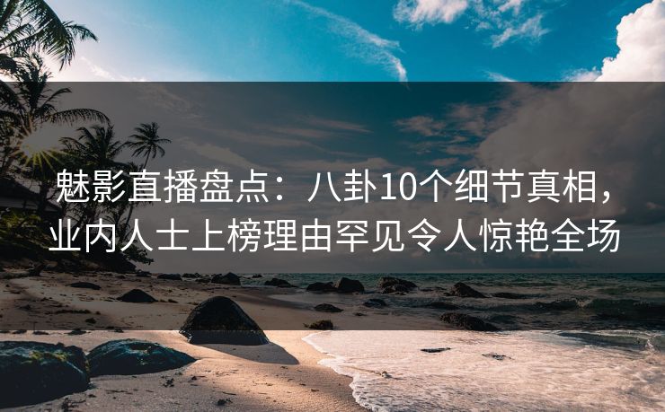 魅影直播盘点:八卦10个细节真相,业内人士上榜理由罕见令人惊艳全场 魅影直播盘点:八卦10个细节真相,业内人士上榜理由罕见令人惊艳全场