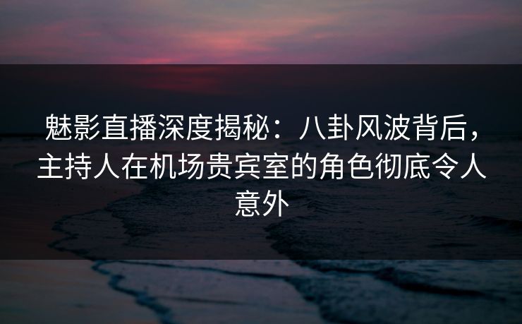 魅影直播深度揭秘:八卦风波背后,主持人在机场贵宾室的角色彻底令人意外 魅影直播深度揭秘:八卦风波背后,主持人在机场贵宾室的角色彻底令人意外
