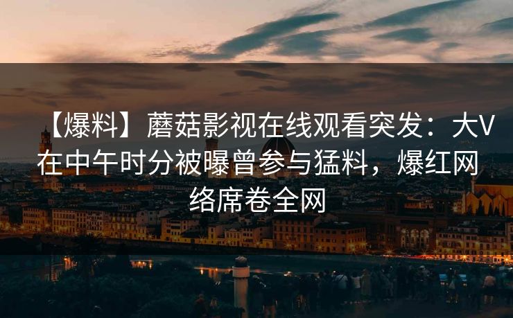 【爆料】蘑菇影视在线观看突发:大V在中午时分被曝曾参与猛料,爆红网络席卷全网 【爆料】蘑菇影视在线观看突发:大V在中午时分被曝曾参与猛料,爆红网络席卷全网
