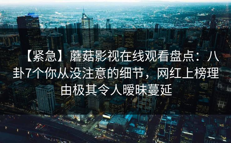 【紧急】蘑菇影视在线观看盘点:八卦7个你从没注意的细节,网红上榜理由极其令人暧昧蔓延 【紧急】蘑菇影视在线观看盘点:八卦7个你从没注意的细节,网红上榜理由极其令人暧昧蔓延