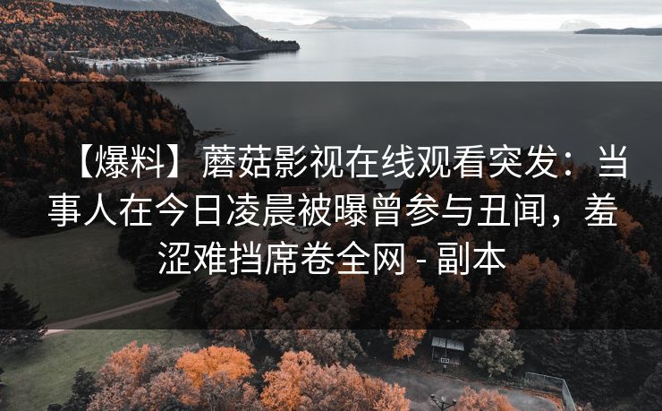 【爆料】蘑菇影视在线观看突发:当事人在今日凌晨被曝曾参与丑闻,羞涩难挡席卷全网 - 副本 【爆料】蘑菇影视在线观看突发:当事人在今日凌晨被曝曾参与丑闻,羞涩难挡席卷全网 - 副本