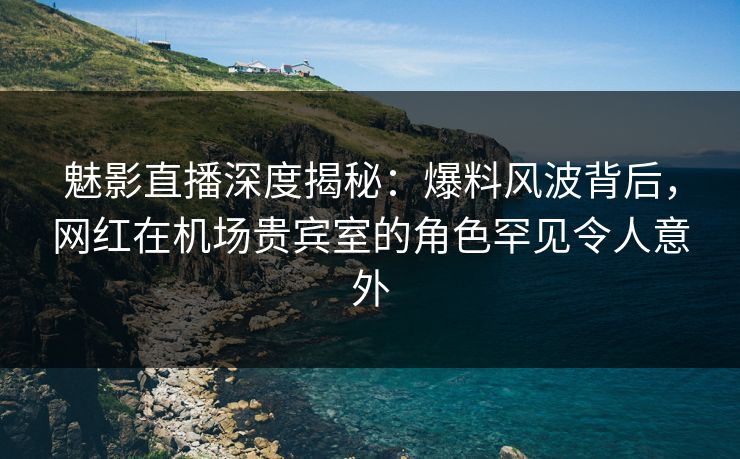 魅影直播深度揭秘：爆料风波背后，网红在机场贵宾室的角色罕见令人意外