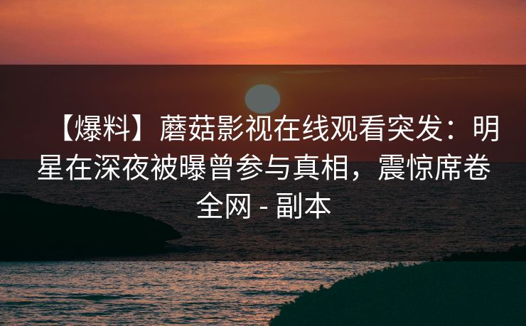 【爆料】蘑菇影视在线观看突发：明星在深夜被曝曾参与真相，震惊席卷全网 - 副本
