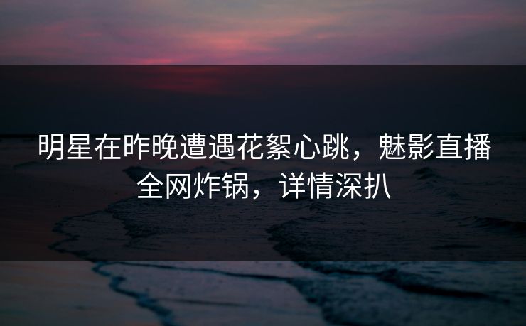 明星在昨晚遭遇花絮心跳，魅影直播全网炸锅，详情深扒