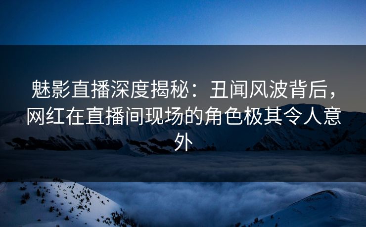 魅影直播深度揭秘:丑闻风波背后,网红在直播间现场的角色极其令人意外 魅影直播深度揭秘:丑闻风波背后,网红在直播间现场的角色极其令人意外