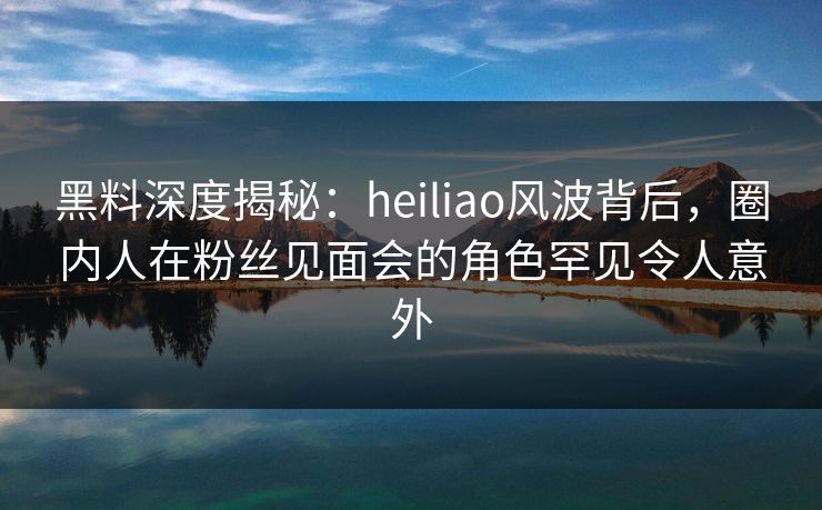 黑料深度揭秘：heiliao风波背后，圈内人在粉丝见面会的角色罕见令人意外