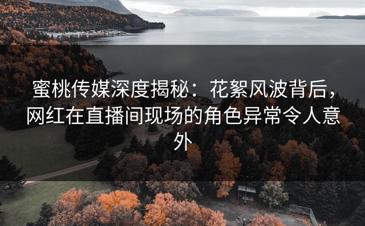 蜜桃传媒深度揭秘：花絮风波背后，网红在直播间现场的角色异常令人意外