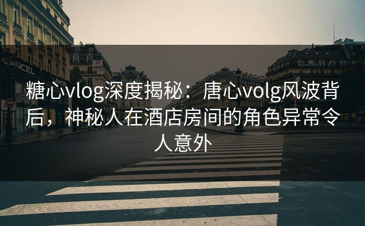 糖心vlog深度揭秘：唐心volg风波背后，神秘人在酒店房间的角色异常令人意外