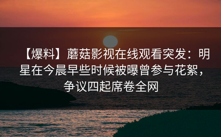 【爆料】蘑菇影视在线观看突发：明星在今晨早些时候被曝曾参与花絮，争议四起席卷全网