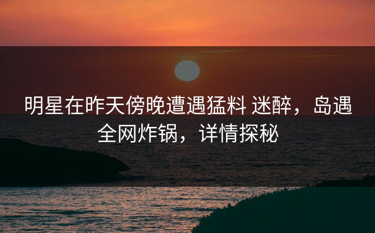 明星在昨天傍晚遭遇猛料 迷醉，岛遇全网炸锅，详情探秘