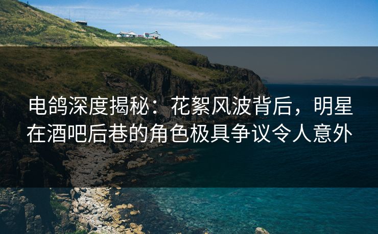 电鸽深度揭秘：花絮风波背后，明星在酒吧后巷的角色极具争议令人意外