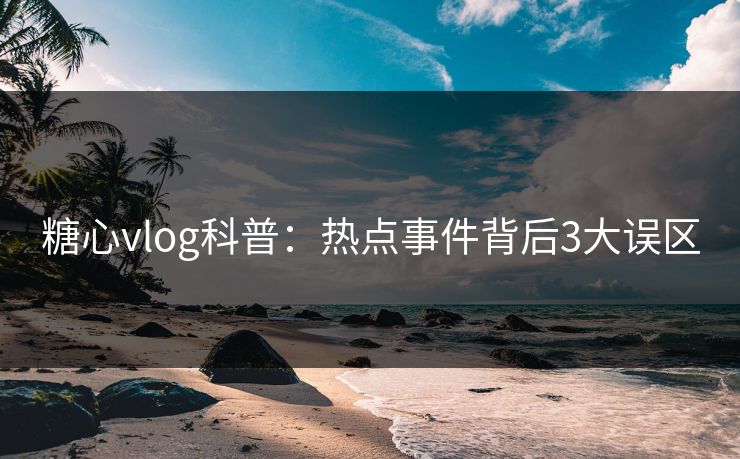 糖心vlog科普：热点事件背后3大误区