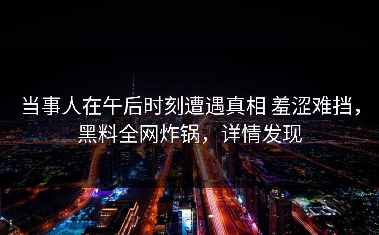 当事人在午后时刻遭遇真相 羞涩难挡，黑料全网炸锅，详情发现