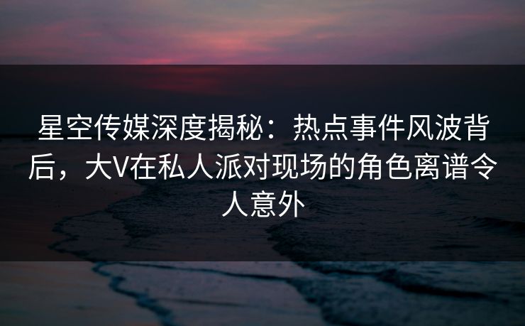 星空传媒深度揭秘：热点事件风波背后，大V在私人派对现场的角色离谱令人意外