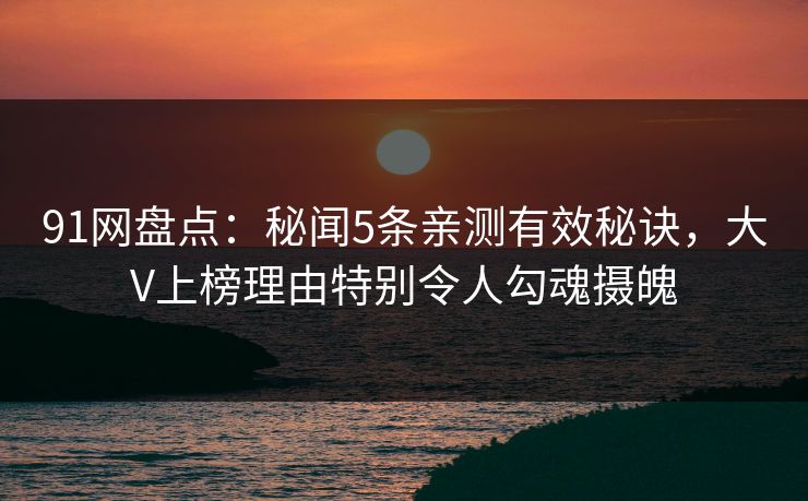 91网盘点：秘闻5条亲测有效秘诀，大V上榜理由特别令人勾魂摄魄