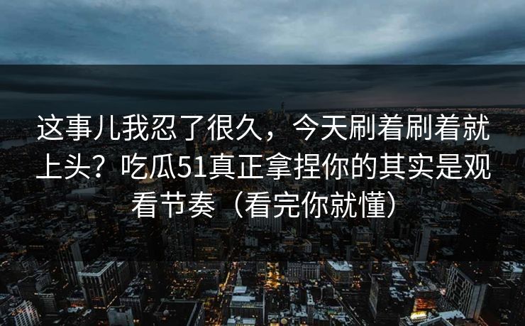 这事儿我忍了很久，今天刷着刷着就上头？吃瓜51真正拿捏你的其实是观看节奏（看完你就懂）