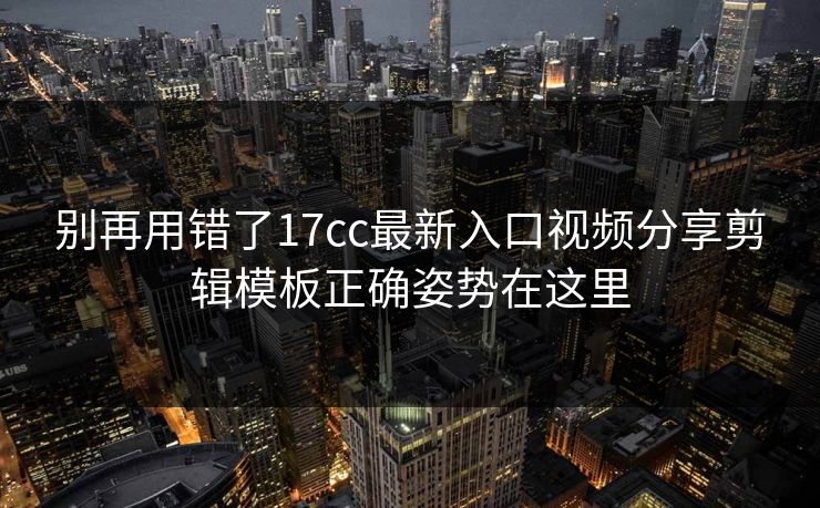 别再用错了17cc最新入口视频分享剪辑模板正确姿势在这里