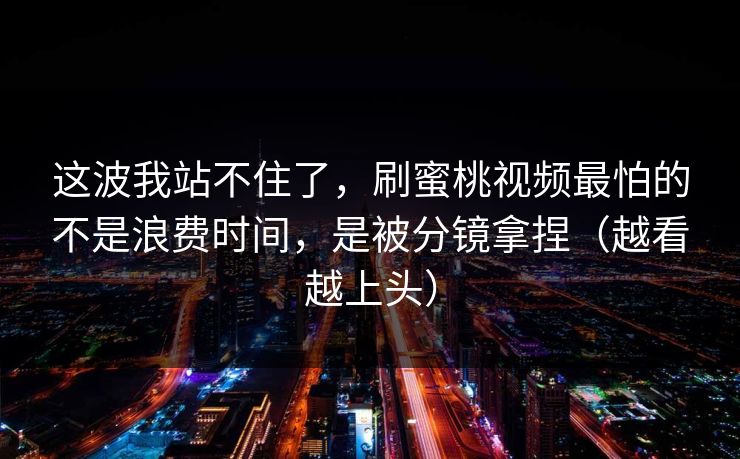 这波我站不住了，刷蜜桃视频最怕的不是浪费时间，是被分镜拿捏（越看越上头）