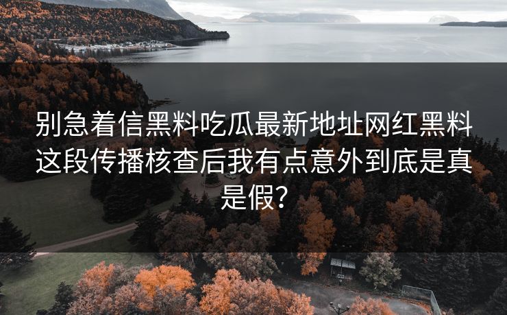 别急着信黑料吃瓜最新地址网红黑料这段传播核查后我有点意外到底是真是假?