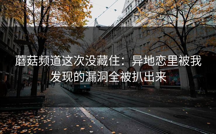 蘑菇频道这次没藏住:异地恋里被我发现的漏洞全被扒出来