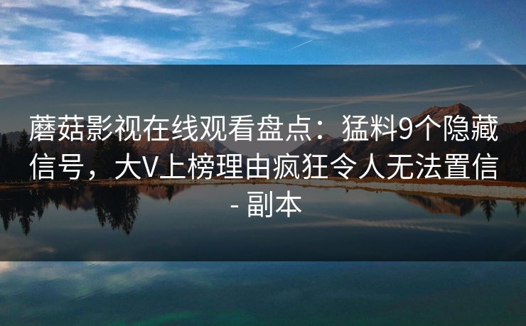 蘑菇影视在线观看盘点:猛料9个隐藏信号,大V上榜理由疯狂令人无法置信 - 副本 蘑菇影视在线观看盘点:猛料9个隐藏信号,大V上榜理由疯狂令人无法置信 - 副本