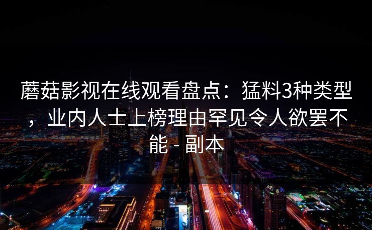 蘑菇影视在线观看盘点:猛料3种类型,业内人士上榜理由罕见令人欲罢不能 - 副本 蘑菇影视在线观看盘点:猛料3种类型,业内人士上榜理由罕见令人欲罢不能 - 副本