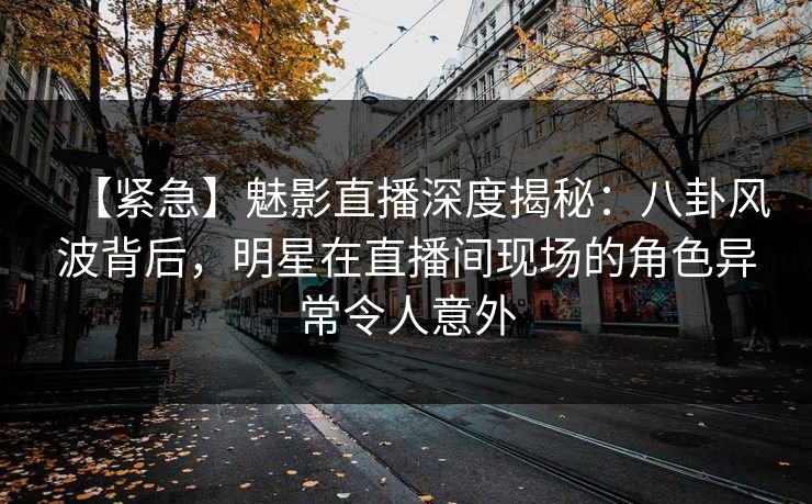 【紧急】魅影直播深度揭秘：八卦风波背后，明星在直播间现场的角色异常令人意外
