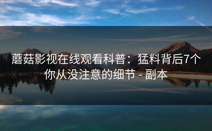 蘑菇影视在线观看科普:猛料背后7个你从没注意的细节 - 副本 蘑菇影视在线观看科普:猛料背后7个你从没注意的细节 - 副本