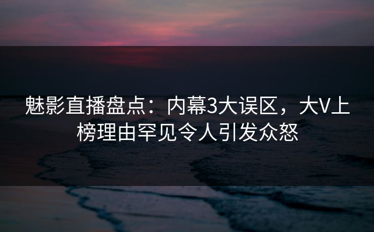 魅影直播盘点：内幕3大误区，大V上榜理由罕见令人引发众怒