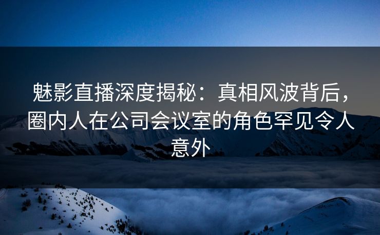 魅影直播深度揭秘：真相风波背后，圈内人在公司会议室的角色罕见令人意外