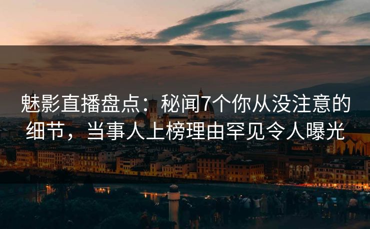 魅影直播盘点：秘闻7个你从没注意的细节，当事人上榜理由罕见令人曝光