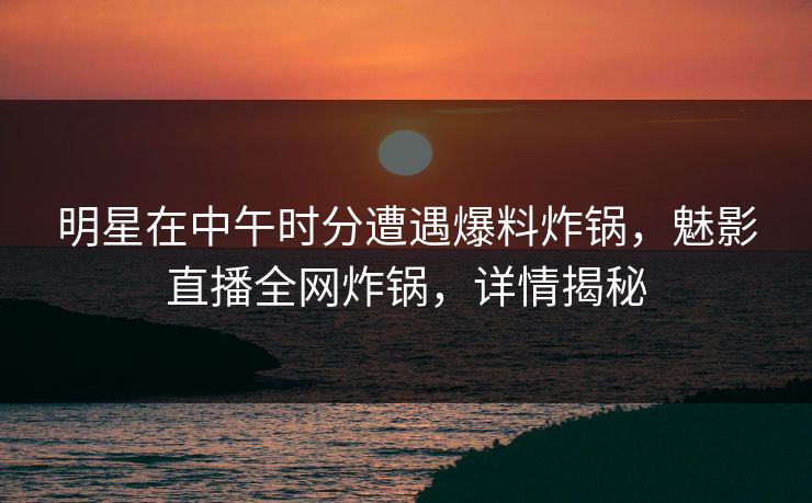 明星在中午时分遭遇爆料炸锅，魅影直播全网炸锅，详情揭秘
