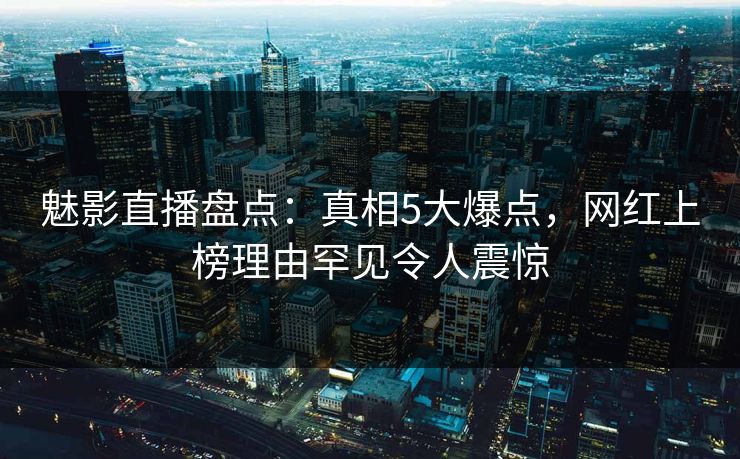 魅影直播盘点：真相5大爆点，网红上榜理由罕见令人震惊