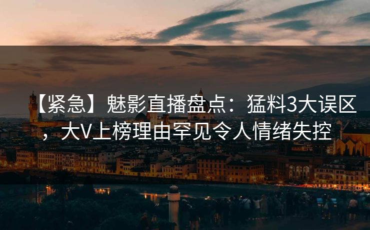 【紧急】魅影直播盘点：猛料3大误区，大V上榜理由罕见令人情绪失控