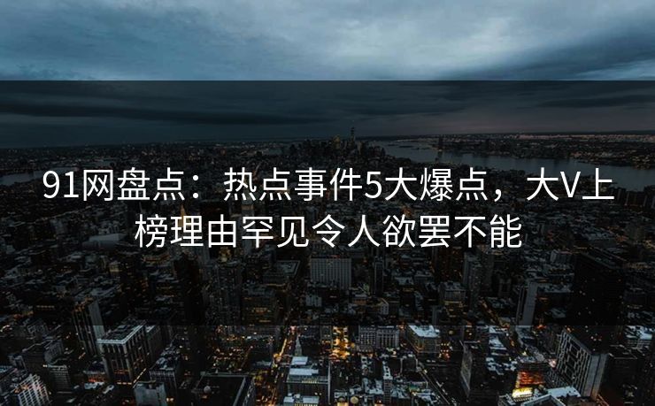 91网盘点：热点事件5大爆点，大V上榜理由罕见令人欲罢不能