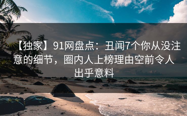 【独家】91网盘点:丑闻7个你从没注意的细节,圈内人上榜理由空前令人出乎意料 【独家】91网盘点:丑闻7个你从没注意的细节,圈内人上榜理由空前令人出乎意料