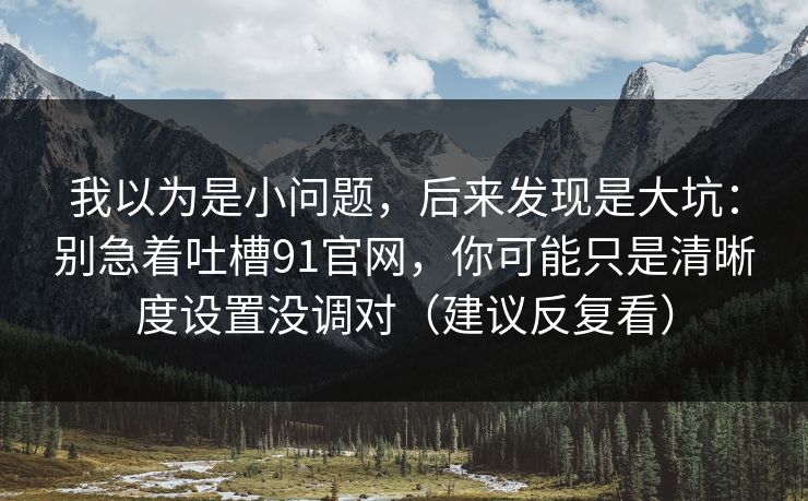 我以为是小问题，后来发现是大坑：别急着吐槽91官网，你可能只是清晰度设置没调对（建议反复看）