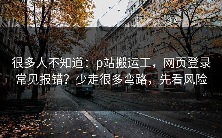 很多人不知道：p站搬运工，网页登录常见报错？少走很多弯路，先看风险