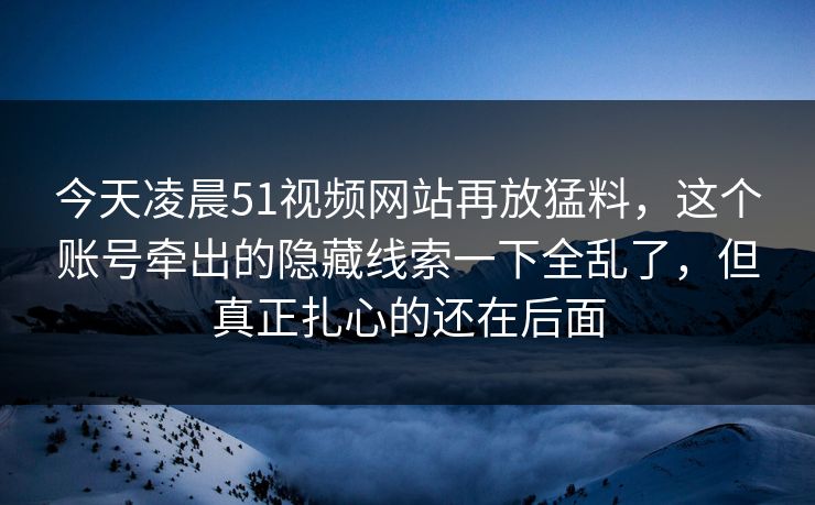 今天凌晨51视频网站再放猛料，这个账号牵出的隐藏线索一下全乱了，但真正扎心的还在后面